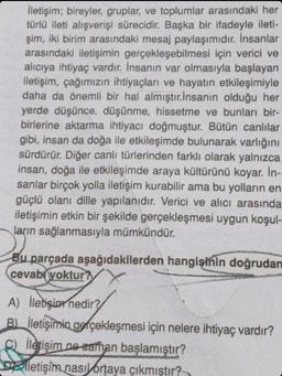 İletişim; bireyler, gruplar, ve toplumlar arasındaki her
türlü ileti alışverişi sürecidir. Başka bir ifadeyle ileti-
şim, iki birim arasındaki mesaj paylaşımıdır. İnsanlar
arasındaki iletişimin gerçekleşebilmesi için verici ve
alıcıya ihtiyaç vardır. İnsanın var olmasıyla başlayan
iletişim, çağımızın ihtiyaçları ve hayatın etkileşimiyle
daha da önemli bir hal almıştır. İnsanın olduğu her
yerde düşünce, düşünme, hissetme ve bunları bir-
birlerine aktarma ihtiyacı doğmuştur. Bütün canlılar
gibi, insan da doğa ile etkileşimde bulunarak varlığını
sürdürür. Diğer canlı türlerinden farklı olarak yalnızca
insan, doğa ile etkileşimde araya kültürünü koyar. İn-
sanlar birçok yolla iletişim kurabilir ama bu yolların en
güçlü olanı dille yapılanıdır. Verici ve alıcı arasında
iletişimin etkin bir şekilde gerçekleşmesi uygun koşul-
ların sağlanmasıyla mümkündür.
Bu parçada aşağıdakilerden hangisinin doğrudan
cevabi yoktur?
A) İletişim nedir?
B) iletişimin gerçekleşmesi için nelere ihtiyaç vardır?
C) iletişim ne zaman başlamıştır?
letişim nasıl ortaya çıkmıştır?
