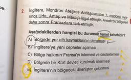 ce-
helipped
2. İngiltere, Mondros Ateşkes Antlaşması'nın 7. maddesi uya-
rinca Urfa, Antep ve Maraş'ı işgal etmiştir. Ancak bu bölgeleri
daha sonra Fransızlara terk etmiştir.
Aşağıdakilerden hangisi bu durumun temel sebebidir?
A) Bölgede yer altı kaynaklarının olmaması
B) Ingiltere'ye yeni cepheler açılması 681
C) Bölge halkının Fransa'yı istemesi ve desteklemesi
D) Bölgede bir Kürt devleti kurulmak istenmesi
E) İngiltere'nin bölgedeki direnişten çekinmesi