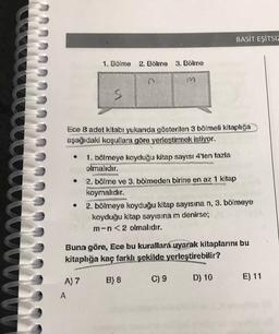 ●
1. Bölme 2. Bölme 3. Bölme
A) 7
A
S
Ece 8 adet kitabı yukarıda gösterilen 3 bölmeli kitaplığa
aşağıdaki koşullara göre yerleştirmek istiyor.
M
A
1. bölmeye koyduğu kitap sayısı 4'ten fazla
olmalıdır.
BASIT EŞİTSİZ
2. bölme ve 3. bölmeden birine en az 1 kitap
koymalıdır.
Buna göre, Ece bu kurallara uyarak kitaplarını bu
kitaplığa kaç farklı şekilde yerleştirebilir?
B) 8
C) 9
D) 10
2. bölmeye koyduğu kitap sayısına n, 3. bölmeye
koyduğu kitap sayısına m denirse;
m-n<2 olmalıdır.
E) 11