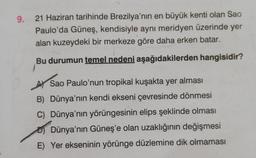 9. 21 Haziran tarihinde Brezilya'nın en büyük kenti olan Sao
Paulo'da Güneş, kendisiyle aynı meridyen üzerinde yer
alan kuzeydeki bir merkeze göre daha erken batar.
Bu durumun temel nedeni aşağıdakilerden hangisidir?
A Sao Paulo'nun tropikal kuşakta yer al
