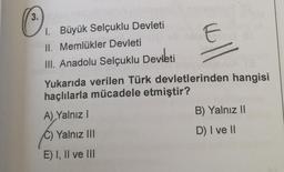 3.
1. Büyük Selçuklu Devleti
II. Memlükler Devleti elt n
III. Anadolu Selçuklu Devleti
16V BVUX G
Yukarıda verilen Türk devletlerinden hangisi
haçlılarla mücadele etmiştir?
A) Yalnız I
Yalnız III
E) I, II ve III
B) Yalnız II
D) I ve II