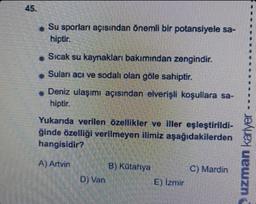 Su sporları açısından önemli bir potansiyele sa-
hiptir.
*Sıcak su kaynakları bakımından zengindir.
Suları acı ve sodalı olan göle sahiptir.
* Deniz ulaşımı açısından elverişli koşullara sa-
hiptir.
Yukarıda verilen özellikler ve iller eşleştirildi-
ğinde
