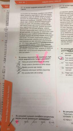 13. 18. y
rang
evre
mış (
New
ortay
aldığ
Bu
aşa
lene
1
TEST
Ⓒ₂
14. Yaş
Brü
dir.
ken
ve h
sür
niz
sap
da,
ver
Bu
A)
B)
D)
E)
5. Ed
18
cil
inc
ge
tiri
olu
lei
ro
Bi
ya
A
B
C
C
A)
B)
D)
E)
Savaş Doğan Paragraf Soru Bankası
266
6.
TEST 65
PARÇAYA DAYALI SORULAR
5. - 6. soruları aşağıdaki parçaya göre cevap-
layınız.
(1) Çocuklar için hazırlanan masalların kısa olması,
dikkat sürelerine uygunluğunun yanı sıra onlarda
dinlediklerini doğru bir şekilde anlama ve anlatma
becerisini de pekiştirmektedir. (II) Bu da Türkçe
öğretiminde hedeflenen "dinlediğini amaca uygun
olarak doğru anlatma" becerisini kazandırmada
önemli rol oynar. (III) Çocukların çeşitli yaşlar-
daki dikkat süreleri göz önünde bulundurularak
konu dağıtılmadan işlenmeli, gereksiz ayrıntılara
girilmemelidir. (IV) Çocukta dinleme - anlama
becerisini geliştirmede eserin kaleme alınış tarzı
da çok önemlidir. (V) Çocuklar bir düşüncenin veya
bir kavramın uzun uzadıya açıklanmasından çok
hareketli olayların ele alındığı kitapları dinlemekten
zevk alırlar. (VI) Eserin oluşumunda yaşayan dilin
kelime haznesinden yararlanılmalı az kullanılan
veya söylenişi zor olan sözcükler kullanılmamalı-
dır. (VII) Sözlü halk masallarının güzelliği ve önemi
de anlatılışlarına bağlıdır çünkü sözlü edebiyat
ritim ve ezgi üzerine kuruludur. (VIII) Masal anlatı->>>
CISI; anlatım sırasında vurgu, tonlama ve telaffuza
dikkat eder; ayrıca konunun akışına göre vücut
dilini de kullanır.
5. Bu parçaya dayanarak halk masallarıyla ilgili
olarak aşağıdakilerden hangisi çıkarılabilir?
A) Daha çok çocuk kahramanları ele aldığı
B) Zengin anlatım olanaklarına sahip olduğu
Öğretici yönünün ağır bastığı
Kökeninin bilinmeyen tarihlere dayandığı
Her çocukta farklı etki bıraktığı
Bu parçadaki numaralı cümlelerin hangilerinde
üsluba yönelik ifadelere yer verilmemiştir?
AMI.
BYV. C)V. DYVI. E) VII
7.
7.-8. soruları aşağ
vaplayınız.
(1) Kültürlerin geçmiş
koyan unsurların en
eserleridir. (II) Özelli
den kaçma eğilimi, i
rini başka şekilde ya
(III) Türk insanı Osr
sanatına büyük öne
sanat duyarlılığını c
daki süsleme sanat
(V) Hem İslamiyet
sonrasında Türkler
milletlerin çeşitli sü
de bu etkilenme ço
motif ve kompozis
Türklere özgü sad
leme sanatlarının
şünün en önemli
(VII) Bu yönüyle
nün ürünleri ----.
8.
Bu parçanın so
getirilmesi en u
A)
B)
D
Günümüze
şarmıştır
Türk sanat
lerin eserle
Tüm Asya
natını da d
İslamiyet'i
namıştır
E) Diğer san=
bir etken
Bu parçadal
"Toplumsal
sürülebilir."
A) Yalnız I.
D