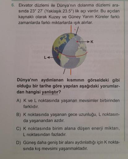 6. Ekvator düzlemi ile Dünya'nın dolanma düzlemi ara-
sında 23° 27' (Yaklaşık 23.5°) lik açı vardır. Bu açıdan
kaynaklı olarak Kuzey ve Güney Yarım Küreler farklı
zamanlarda farklı miktarlarda ışık alırlar.
Ozdes ten
ail
LA
K
Dünya'nın aydınlanan kısmının