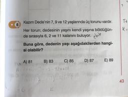 Kazım Dede'nin 7, 9 ve 12 yaşlarında üç torunu vardır.
Her torun; dedesinin yaşını kendi yaşına böldüğün-
xamente de sırasıyla 6, 2 ve 11 kalanını buluyor.
TE
6
Buna göre, dedenin yaşı aşağıdakilerden hangi-
20 abrisi olabilir?
$10
A) 81
B) 83
A=7x+6=3x42-12x+11
75 76503/31) 126/11)
C) 85
K
D) 87
E) 89
7
T+
K="
43