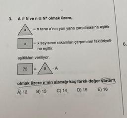 3.
AEN venEN+ olmak üzere,
a
X
= n tane a'nın yan yana çarpılmasına eşittir.
75
= x sayısının rakamları çarpımının faktöriyeli-
ne eşittir.
eşitlikleri veriliyor.
6
A
olmak üzere n'nin alacağı kaç farklı değer vardır?
A) 12
B) 13
C) 14.
D) 15
E) 16
6.