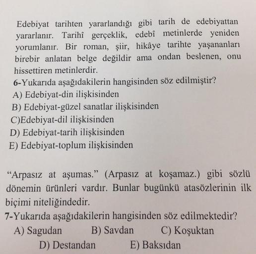 Edebiyat tarihten yararlandığı gibi tarih de edebiyattan
yararlanır. Tarihî gerçeklik, edebî metinlerde yeniden
yorumlanır. Bir roman, şiir, hikâye tarihte yaşananları
birebir anlatan belge değildir ama ondan beslenen, onu
hissettiren metinlerdir.
6-Yukarı