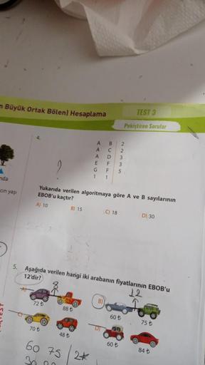 m Büyük Ortak Bölen) Hesaplama
A
nda
cin yaşı
5.
AT
72 t
70 t
88 t
48 t
A
60 75
30.00
A
A
E
2*
G
1
B
C
B)
D
F
F
1
Yukarıda verilen algoritmaya göre A ve B sayılarının
EBOB'u kaçtır?
A) 10
B) 15
Aşağıda verilen hangi iki arabanın fiyatlarının EBOB'u
12'dir?