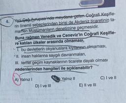4. Yeni Çağ Avrupası'nda meydana gelen Coğrafi Keşifle-
rin önemli sebeplerinden birisi de Akdeniz ticaretinin ta-
mamen Müslümanların denetimine geçmesidir.
2299
Buna rağmen Venedik ve Ceneviz'in Coğrafi Keşifle-
re katılan ülkeler arasında olmaması,
1. bu devletlerin okyanuslara kıyılarının olmaması,
II. insan haklarına saygılı davranmaları,
tomatous
III. temel geçim kaynaklarının ticarete dayalı olması
nedenlerinden hangileri ile açıklanabilir?
A) Yalnız I
D) I ve III
Yalnız II
Nike Pow
E) II ve III
C) I ve II