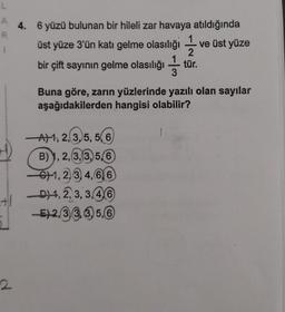 L
R
1
2
4. 6 yüzü bulunan bir hileli zar havaya atıldığında
üst yüze 3'ün katı gelme olasılığı ve üst yüze
1
2
bir çift sayının gelme olasılığı tür.
3
Buna göre, zarın yüzlerinde yazılı olan sayılar
aşağıdakilerden hangisi olabilir?
A)1, 2, 3, 5, 5(6)
B) 1, 2, 3, 3, 5,6)
1, 2, 3, 4, 6, 6
D1, 2, 3, 3,4,6
-E2,33,3,5,6