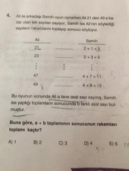 4. Ali ile arkadaşı Semih oyun oynarken All 21 den 49 a ka-
dar olan tek sayıları sayıyor, Semih ise Ali'nin söylediği
sayıların rakamlarını toplayıp sonucu söylüyor.
Ali
21
23
47
49
7
Semih
2+1=3
2+3=5
C) 3
55
4+7=11)
4+9=13
Bu oyunun sonunda Ali a tane asal sayı saymış, Semih
ise yaptığı toplamların sonucunda b farklı asal sayı bul-
muştur.
Buna göre, a + b toplamının sonucunun rakamları
toplamı kaçtır?
A) 1
B) 2
D) 4
E) 5 C