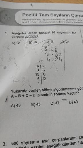 8.
Sinif
Pozitif Tam Sayıların Çarpa
Verilen pozitif tam sayıların pozitif tam sayı çarpanlarını bulur,
pozitif tam sayı çarpanlarını üslü ifadelerin çarpımı şeklinde y
1. Aşağıdakilerden hangisi 96 sayısının bir
çarpanı değildir?
A) 12
B) 16
2.
€) 18
2.48