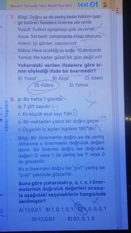 3}
Editör Yayınevi
Beceri Temelli Yeni Nesil Sorular test 01
7. Bilgi: Doğru ya da yanlış kesin hüküm (yar-
gi) bildiren ifadelere önerme adı verilir.
Yusuf: Futbol oynamayı çok severim.
Asya: Serbest zamanlarda kitap okurum.
Adem: İyi günler, nasılsınız?
Kübra: Hava sıcaklığı şu anda -10 derecedir.
Yunus: Ne kadar güzel bir gün değil mi?
Yukarıdaki verilen ifadelere göre ki-
min söylediği ifade bir önermedir?
A) Yusuf
B) Asya
C) Adem
D) Kübra
E) Yunus
8. p: Bir hafta 7 gündür.
q: 7 çift sayıdır.
r: En küçük asal sayı 1'dir.
s: Bir noktadan yalnız bir doğru geçer.
t: Üçgenin iç açıları toplamı 180°dir.
Bilgi: Bir önermenin doğru ya da yanlış
olmasına o önermenin doğruluk değeri
denir. Bir önerme doğru ise doğruluk
değeri D veya 1 ile yanlış ise Y veya 0
ile gösterilir.
Bir p önermesi doğru ise "p=1" yanlış ise
"p=0" şeklinde gösterilir.
Buna göre yukarıdaki p, q, r, s, t öner-
melerinin doğruluk değerleri sırasıy-
la aşağıdaki seçeneklerin hangisinde
verilmiştir?
A) 1,1,0,0,1 B) 1, 0, 1, 0, 1 C) 1, 0, 0, 0, 1
D) 1,1,0,0,1 E) 0,1,0, 1, 0