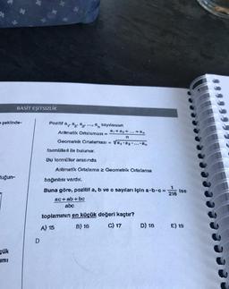 şeklinde-
duğun-
BASİT EŞİTSİZLİK
çük
ami
Pozitif a, a a
sayılarının
a₁ + a₂+...+30
n
Aritmetik Ortalaması =
Geometrik Ortalaması = a₁ a2....an
formülleri ile bulunur.
Bu formüller arasında
Aritmetik Ortalama 2 Geometrik Ortalama
bağıntısı vardır.
Buna göre, pozitif a, b ve c sayıları için a-b-c=
ac+ ab + bc
abc
toplamının en küçük değeri kaçtır?
A) 15
B) 16
C) 17
D) 18
216
Ise
E) 19