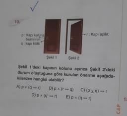 10.
p: Kapı koluna
bastırırım
q: kapı kilitli
Şekil 1
Şekil 2
r: Kapı açılır.
Şekil 1'deki kapının kolunu açınca Şekil 2'deki
durum oluştuğuna göre kurulan önerme aşağıda-
kilerden hangisi olabilir?
A) pv (q⇒r) B) p^ (r⇒q) C) (pv q)⇒r
D) p ^ (q'⇒r) E) p^ (q=r)
CAP