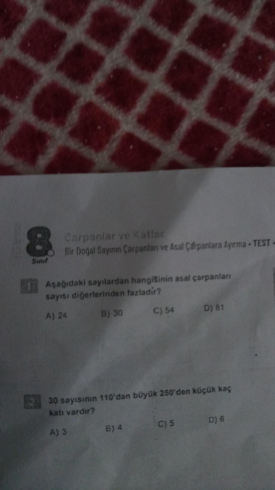 8
Sınıf
Carpanlar ve Katlar
Bir Doğal Sayının Çarpanları ve Asal Çarpanlara Ayırma-TEST-
Aşağıdaki sayılardan hangisinin asal çarpanları
sayısı diğerlerinden fazladir?
A) 24
B) 30
C) 54
B) 4
30 sayısının 110'dan büyük 250'den küçük kaç
katı vardır?
A) 3
D)