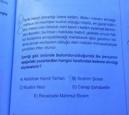 âme,
ngisi
Tarife hacet olmadığı üzere kelâm, ifâde-i meram etmeğe
mahsus bir mevhibei kudret olduğu misillû, en güzel icâd-ı
akl-i insani olan hitabet dahi tasvir-i kelâm eylemek fennin-
den ibarettir; bu itibar-ı hakikate mebnî, giderek umum hal-
kın kolaylıkla anlayabileceği mertebede işbu gazeteyi ka-
leme almak mültezem olduğu dahi makam münasebetiyle
şimdiden ihtar olunur.
İçeriği göz önünde bulundurulduğunda bu parçanın
aşağıdaki yazarlardan hangisi tarafından kaleme alındığı
söylenebilir?
A) Abdülhak Hamit Tarhan
C) Muallim Naci
B) İbrahim Şinasi
D) Cenap Şahabettin
E) Recaizade Mahmut Ekrem