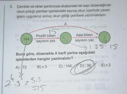 3. Çember ve oklar yardımıyla oluşturulan bir sayı düzeneğinde
okun çıktığı çember içerisindeki sayıya okun üzerinde yazan
işlem uygulanıp sonuç okun gittiği çembere yazılmaktadır.
hib's larvsa nelöd tillsog maneh
A
42
144
2.3
Pozitif bölen
sayısını yaz
Buna göre, düzenekte A harfi yerine aşağıdaki
işlemlerden hangisi yazılmalıdır?
A): 72
B) x 3min C): 144
Asal bölen
sayısını yaz
S.3
=15
sous
135 15
era mat tulizoq m
D): 36
E) x 2
SI ABBlo