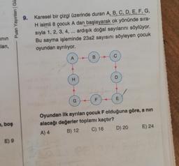 inin
lan,
Puan Yayınları | Gü
e, boş
E) 9
9. Karesel bir çizgi üzerinde duran A, B, C, D, E, F, G,
H isimli 8 çocuk A dan başlayarak ok yönünde sıra-
sıyla 1, 2, 3, 4, ... ardışık doğal sayılarını söylüyor.
Bu sayma işleminde 23a2 sayısını söyleyen çocuk
oyundan ayrılıyor.
A
H
G
B
F
C
D
E
Oyundan ilk ayrılan çocuk F olduğuna göre, a nin
alacağı değerler toplamı kaçtır?
A) 4
B) 12
C) 16
D) 20
E) 24