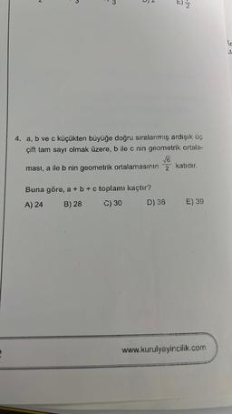 N
5
4. a, b ve c küçükten büyüğe doğru sıralanmış ardışık üç
çift tam sayı olmak üzere, b ile c nin geometrik ortala-
√√6
ması, a ile b nin geometrik ortalamasının 2 katıdır.
Buna göre, a + b + c toplamı kaçtır?
A) 24
B) 28
C) 30
=) 2
D) 36
E) 39
www.kurulyayincilik.com
lo