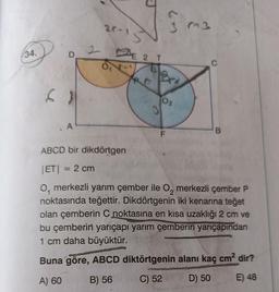 34.
D
A
20-
E 2 T
3
10²
02
F
(3
C
B
ABCD bir dikdörtgen
|ET| = 2 cm
O, merkezli yarım çember ile O₂ merkezli çember P
noktasında teğettir. Dikdörtgenin iki kenarına teğet
olan çemberin C noktasına en kısa uzaklığı 2 cm ve
bu çemberin yarıçapı yarım çemberin yarıçapından
1 cm daha büyüktür.
Buna göre, ABCD diktörtgenin alanı kaç cm² dir?
A) 60
B) 56
C) 52
D) 50
E) 48