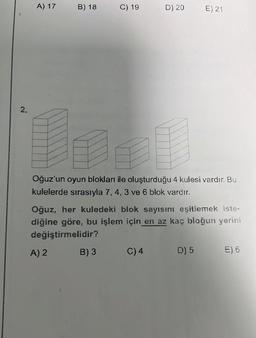 2.
A) 17
B) 18
A) 2
C) 19
Oğuz'un oyun blokları ile oluşturduğu 4 kulesi vardır. Bu
kulelerde sırasıyla 7, 4, 3 ve 6 blok vardır.
B) 3
D) 20
Oğuz, her kuledeki blok sayısını eşitlemek iste-
diğine göre, bu işlem için en az kaç bloğun yerini
değiştirmelidir?
C) 4
E) 21
D) 5
E) 6