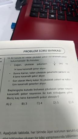 na
10. Bir kutuda bir miktar çikolatalı şeker ve karamelli şeker
bulunmaktadır. Bu kutudan;
Çağan, çikolatalı şekerlerin
14 tane karamelli şeker alıyor.
Sonra Kamer, kalan çikolatalı şekerlerin yarısını ve
6 tane karamelli şeker alıyor.
●
PROBLEM SORU BANKASI
●
1
ünü ve
Son olarak Meriç kalan 18 çikolatalı şekeri ve kalan
tüm karamelli şekerleri alıyor.
Başlangıçta kutuda bulunan çikolatalı şeker sayısı
karamelli şeker sayısının iki katı olduğuna göre,
Meriç kaç tane karamelli şeker almıştır?
A) 2
B) 3
C) 4
D) 5
E) 6
1. Aşağıdaki tabloda, her birinde üçer sorunun sorulduğ
dört bölümden oluşan bir bilgi yarışmasında bölümlerd