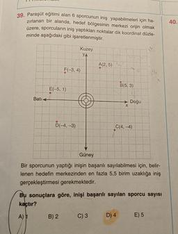 39. Paraşüt eğitimi alan 6 sporcunun iniş yapabilmeleri için ha-
zırlanan bir alanda, hedef bölgesinin merkezi orijin olmak
üzere, sporcuların iniş yaptıkları noktalar dik koordinat düzle-
minde aşağıdaki gibi işaretlenmiştir.
Bati
E(-5, 1)
F(-3, 4)
D(-4,-3)
Kuzey
YA
B) 2
A(2, 5)
C) 3
B(5, 3)
X.....
Doğu
C(4,-4)
Güney
Bir sporcunun yaptığı inişin başarılı sayılabilmesi için, belir-
lenen hedefin merkezinden en fazla 5,5 birim uzaklığa iniş
gerçekleştirmesi gerekmektedir.
D) 4
Bu sonuçlara göre, inişi başarılı sayılan sporcu sayısı
kaçtır?
A) 1
M₁
E) 5
40.