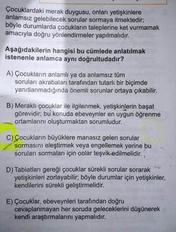 Çocuklardaki merak duygusu, onları yetişkinlere
anlamsız gelebilecek sorular sormaya itmektedir;
böyle durumlarda çocukların taleplerine ket vurmamak
amacıyla doğru yönlendirmeler yapılmalıdır.
Aşağıdakilerin hangisi bu cümlede anlatılmak
istenenle anlamca aynı doğrultudadır?
A) Çocukların anlamlı ya da anlamsız tüm
soruları akrabaları tarafından tutarlı bir biçimde
yanıtlanmadığında önemli sorunlar ortaya çıkabilir.
B) Meraklı çocuklar ile ilgilenmek, yetişkinlerin başat
görevidir; bu konuda ebeveynler en uygun öğrenme
ortamlarını oluşturmaktan sorumludur.
C) Çocukların büyüklere manasız gelen sorular
sormasını eleştirmek veya engellemek yerine bu
soruları sormaları için onlar teşvik edilmelidir.
D) Tabiatları gereği çocuklar sürekli sorular sorarak
yetişkinleri zorlayabilir; böyle durumlar için yetişkinler,
kendilerini sürekli geliştirmelidir.
E) Çocuklar, ebeveynleri tarafından doğru
cevaplanmayan her soruda geleceklerini düşünerek
kendi araştırmalarını yapmalıdır.