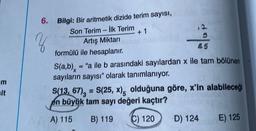 m
sit
6.
z
Bilgi: Bir aritmetik dizide terim sayısı,
Son Terim-İlk Terim
+ 1
12
5
85
Artış Miktarı
formülü ile hesaplanır.
S(a,b) = "a ile b arasındaki sayılardan x ile tam bölünen
sayıların sayısı" olarak tanımlanıyor.
S(13, 67) = S(25, x), olduğuna göre, x'in alabileceği
en büyük tam sayı değeri kaçtır?
A) 115
B) 119
C) 120
D) 124
E) 125