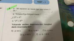 e-
5.
p: "36 sayısının en küçük tam sayı böleni 1
dir."
TEST-1
q: "Antalya Ege Bölgesi'ndedir."
r: 34 = 43”
S: "26 = 82"
Yukarıda verilen önermelerden hangileri
denk önermelerdir?
A) p ve s
B) p, q ver C) p, q ve s
E) p, q, r ve s
D) q, r ve s