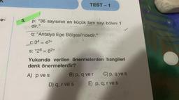 e-
5.
p: "36 sayısının en küçük tam sayı böleni 1
dir."
TEST-1
q: "Antalya Ege Bölgesi'ndedir."
r: 34 = 43”
S: "26 = 82"
Yukarıda verilen önermelerden hangileri
denk önermelerdir?
A) p ve s
B) p, q ver C) p, q ve s
E) p, q, r ve s
D) q, r ve s