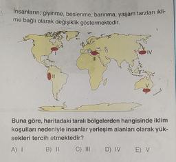 İnsanların; giyinme, beslenme, barınma, yaşam tarzları ikli-
me bağlı olarak değişiklik göstermektedir.
IV
Buna göre, haritadaki taralı bölgelerden hangisinde iklim
koşulları nedeniyle insanlar yerleşim alanları olarak yük-
sekleri tercih etmektedir?
A) I
B) II
C) III D) IV
E) V