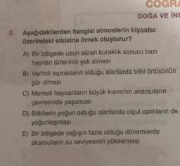 COGRA
DOĞA VE İNS
5. Aşağıdakilerden hangisi atmosferin biyosfer.
üzerindeki etkisine örnek oluşturur?
A) Bir bölgede uzun süren kuraklık sonucu bazı
hayvan türlerinin yok olması
B) Verimli toprakların olduğu alanlarda bitki örtüsünün
gür olması
C) Memeli hayvanların büyük kısmının akarsuların
çevresinde yaşaması
D) Bitkilerin yoğun olduğu alanlarda otçul canlıların da
yoğunlaşması
E) Bir bölgede yağışın fazla olduğu dönemlerde
akarsuların su seviyesinin yükselmesi