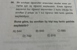 26. Bir sınıftaki öğrenciler arasından okullar arası ya-
rışma için üç öğrenci seçilecektir. Erkek öğrenci
sayısının kız öğrenci sayısından 2 fazla olduğu bu
sınıftan 2 erkek ve 1 kız öğrenci 360 farklı şekilde
seçilebiliyor.
Buna göre, bu sınıftan üç kişi kaç farklı şekilde
seçilebilir?
A) 544
D) 742
B) 640
E) 816
C) 680