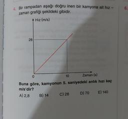 4. Bir rampadan aşağı doğru inen bir kamyona ait hız -
zaman grafiği şekildeki gibidir.
Hız (m/s)
28
0
10
Zaman (s)
Buna göre, kamyonun 5. saniyedeki anlık hızı kaç
m/s'dir?
D) 70 E) 140
A) 2,8
B) 14
C) 28
6.