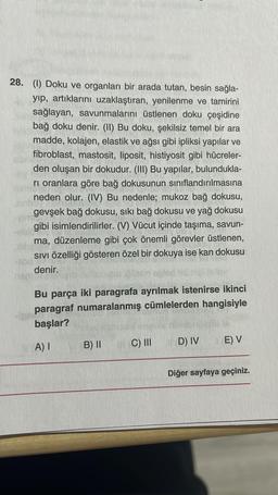 28. (1) Doku ve organları bir arada tutan, besin sağla-
yıp, artıklarını uzaklaştıran, yenilenme ve tamirini
sağlayan, savunmalarını üstlenen doku çeşidine
bağ doku denir. (II) Bu doku, şekilsiz temel bir ara
madde, kolajen, elastik ve ağsı gibi ipliksi yapılar ve
fibroblast, mastosit, liposit, histiyosit gibi hücreler-
den oluşan bir dokudur. (III) Bu yapılar, bulundukla-
ri oranlara göre bağ dokusunun sınıflandırılmasına
neden olur. (IV) Bu nedenle; mukoz bağ dokusu,
gevşek bağ dokusu, sıkı bağ dokusu ve yağ dokusu
gibi isimlendirilirler. (V) Vücut içinde taşıma, savun-
ma, düzenleme gibi çok önemli görevler üstlenen,
SIVI Özelliği gösteren özel bir dokuya ise kan dokusu
denir.
e plletin ogled
Bu parça iki paragrafa ayrılmak istenirse ikinci
paragraf numaralanmış cümlelerden hangisiyle
başlar?
A) I
B) II
C) III
D) IV
E) V
Diğer sayfaya geçiniz.