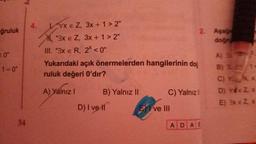 ğruluk
=0"
1=0"
34
4.
LVX E Z, 3x + 1 > 2"
"3x € Z, 3x +1>2"
III. "3x € R, 2* <0"
Yukarıdaki açık önermelerden hangilerinin doğ
ruluk değeri 0'dır?
A) Yalnız I
B) Yalnız II
D) I ve Il
2. Aşaği
doğr
C) Yalnızl
Eve III
ADAE
A) 3
B) 3 14
C) : Nx
D) VEZ, X
E) 3x = Z, X