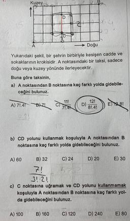 Kuzey
A) 71.4! B) ZI
281
A) 60
A
- Doğu
Yukarıdaki şekil, bir şehrin birbiriyle kesişen cadde ve
sokaklarının krokisidir. A noktasındaki bir taksi, sadece
doğu veya kuzey yönünde ilerleyecektir.
Buna göre taksinin,
a) A noktasından B noktasına kaç farklı yolda gidebile-
ceğini bulunuz.
A) 100
D
B) 32
11!
71.41
B) 160
z
b) CD yolunu kullanmak koşuluyla A noktasından B
noktasına kaç farklı yolda gidebileceğini bulunuz.
C) 24
D)
12!
8!.4!
C) 120
64
D) 20
7!
31:21
c) C noktasına uğramak ve CD yolunu kullanmamak
koşuluyla A noktasından B noktasına kaç farklı yol-
da gidebileceğini bulunuz.
E) 12.8!
D) 240
E) 30
E) 80