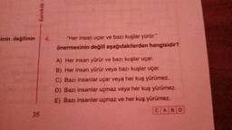 inin değilinin
karekök
35
"Her insan uçar ve bazı kuşlar yürür."
önermesinin değili aşağıdakilerden hangisidir?
A) Her insan yürür ve bazı kuşlar uçar.
B) Her insan yürür veya bazı kuşlar uçar.
C) Bazı insanlar uçar veya her kuş yürümez.
D) Bazı insanlar uçmaz veya her kuş yürümez.
E) Bazı insanlar uçmaz ve her kuş yürümez.
CABD