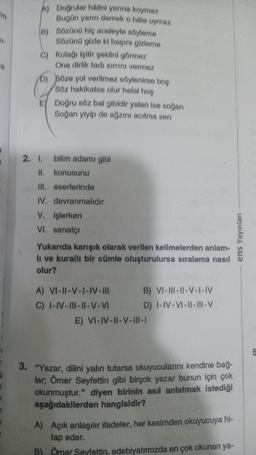 31
A
A)
B)
Sözünü hiç aceleyle söyleme
Sözünü gizle ki başını gizleme
C) Kulağı işitir şeklini görmez
Ona dirlik tadı sırrını vermez
Doğrular halini yarına koymaz
Bugün yarın demek o hále uymaz
D)
e
E) Doğru söz bal gibidir yalan ise soğan
Soğan yiyip de ağzını acıtma sen
2. I.
Söze yol verilmez söylenirse boş
Söz hakikatse olur helal hos
bilim adamı gibi
II.
konusunu
III. eserlerinde
IV. davranmalıdır
V. işlerken
VI. sanatçı
Yukarıda karışık olarak verilen kelimelerden anlam-
li ve kurallı bir cümle oluşturulursa sıralama nasıl
olur?
A) VI-II-V-I-IV-III
C) I-IV-III-II-V-VI
B) VI-III-II-V-I-IV
D) I-IV-VI-II-III-V
E) VI-IV-II-V-III-I
3. "Yazar, dilini yalın tutarsa okuyucularını kendine bağ-
lar; Ömer Seyfettin gibi birçok yazar bunun için çok
okunmuştur." diyen birinin asıl anlatmak istediği
aşağıdakilerden hangisidir?
A) Açık anlaşılır ifadeler, her kesimden okuyucuya hi-
tap eder.
B) Ömer Seyfettin, edebiyatımızda en çok okunan ya-
ens Yayınları