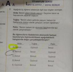 A A A
ya bu
asında
dan
TİTANYUM SERİSİ
OP01-S
OP01-SS.34TYT01 / SOSYAL BİLİMLER
7. Aşağıda üç öğrenci aileleriyle ilgili bazı bilgiler vermiştir.
Arda: Benim ailem köyde yaşıyor. Geçimini tarım ve
hayvancılık yaparak sağlıyor.
Tuğba: "Benim ailem şehirde yaşıyor, babam bir
hastanede doktor olarak çalışıyor, annem öğretmen."
Pelin: "Benim babam bir otomobil fabrikasında işçi
olarak çalışmaktadır."
Bu öğrencilerin ifadelerinin ekonomik faaliyet
biçimleriyle ilişkilendirilmesi aşağıdakilerin
hangisinde doğru gerçekleştirilmiştir?
Arda
A) Birincil
B) Birincil
C) İkincil
D) İkincil
E) Üçüncül
Tuğba
Üçüncül
İkincil
Birincil
Üçüncül
Birincil
Pelin
İkincil
Üçüncül
Üçüncül
Birincil
İkincil