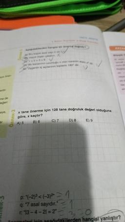 eye öner-
erilir.
me de
değeri
eye,
dir.
Örnek-2
Apağıdakilerden hangiel bir önermé değildir
A En kopok asal say: 2 dir
Haydi dişan çikalım. X
1+2+36 V
DY Bir kenarının uzunluğu x olan karenin alan dir
EUçgenin iç açılarının toplamı 180° dir,
Gener
x tane önerme için 128 tane doğruluk değeri olduğuna
göre,x kaçtır?
A) 5
B) 6
D) 8
C) 7
E) 9
p: "(-2)³<(-3)²
q: "7 asal sayıdır."
r: 13-4-21=2"
=1
1
= 320
için aşağıdakilerden hangisi yanlıştır?