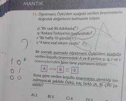 10
O
01
O O
MANTIK
11. Öğretmeni, Öykü'den aşağıda verilen önermelerin
doğruluk değerlerini bulmasını istiyor.
p: "Bir saat 80 dakikadır
q: "Ankara Türkiye'nin başkentidir.
r: "Bir hafta 10 gündür.
s:"4 tane asal rakam vardır."
Bir sonraki aşamada öğretmeni Öykü'den aşağıda
verilen koşullu önermedeki A ve B yerine p, q, r ve s
önermelerinden birer tane yazmasını istiyor.
A⇒ B=0
Buna göre verilen koşullu önermenin denkliği bo-
zulmayacak şekilde Öykü, kaç farklı (A, B) çifti ya-
zabilir?
A) 2
B) 3
C) 4
DL5