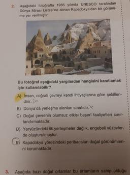 3.
2.
Aşağıdaki fotoğrafta 1985 yılında UNESCO tarafından
Dünya Mirası Listesi'ne alınan Kapadokya'dan bir görünü-
me yer verilmiştir.
Bu fotoğraf aşağıdaki yargılardan hangisini kanıtlamak
için kullanılabilir?
A) İnsan, coğrafi çevreyi kendi ihtiyaçlarına göre şekillen-
dirir.
B) Dünya'da yerleşme alanları sınırlıdır.
C) Doğal çevrenin olumsuz etkisi beşerî faaliyetleri sınır-
landırmaktadır.
D) Yeryüzündeki ilk yerleşmeler dağlık, engebeli yüzeyler-
de oluşturulmuştur.
E) Kapadokya yöresindeki peribacaları doğal görünümleri-
ni korumaktadır.
Aşağıda bazı doğal ortamlar bu ortamların sahip olduğu