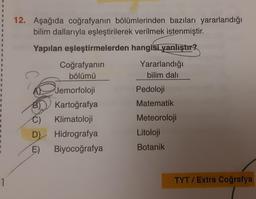 1
12. Aşağıda coğrafyanın bölümlerinden bazıları yararlandığı
bilim dallarıyla eşleştirilerek verilmek istenmiştir.
Yapılan eşleştirmelerden hangisi yanlıştır?
D)
E)
Coğrafyanın
bölümü
Jemorfoloji
Kartoğrafya
Klimatoloji
Hidrografya
Biyocoğrafya
Yararlandığı
bilim dalı
Pedoloji
Matematik
Meteoroloji
Litoloji
Botanik
TYT/ Extra Coğrafya