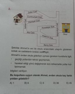 2.
●
Ev
●
İstiklal Cad.
Zafer Cad.
Cumhuriyet Cad.
Hürriyet Cad.
Ata Cad.
Kocatepe Sok.
Kalemli Sok.
Barış Sok.
Şekilde Ahmet'in evi ile okulu arasındaki ulaşımı gösteren
sokak ve caddelerin krokisi verilmiştir.
Ahmet'in evden okula giderken uyması gereken kurallarla ilgili;
geçtiği yollardan tekrar geçmemek,
hareket ettiği yönü değiştirerek ters istikamette yollar kul-
lanmamak
Meşrutiyet Cad.
C) 9
Okul
bilgileri veriliyor.
Bu koşullara uygun olarak Ahmet, evden okula kaç farklı
yoldan gidebilir?
A) 1
B) 6
D) 36
E) 45