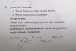 1
1
6. p ve q birer önermedir.
p: "Ahmet Tarih sınavından 40 puan almıştır."
q: "Ahmet Tarih dersinden geçmiştir."
olduğuna göre,
"Ahmet Tarih dersinden geçmemiş ise tarih sınavından
40 puan almıştır."
önermesinin tersinin sembolik mantık ile gösterimi
aşağıdakilerden hangisidir?
A) p⇒ q
D) gp'
B) q⇒ p
E) q'- p'
C) p' ⇒ q'