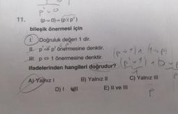 11.
puo
(p⇒0)⇒(pvp')
bileşik önermesi için
1. Doğruluk değeri 1 dir.
Il p' p' önermesine denktir.
II. p 1 önermesine denktir.
ifadelerinden hangileri doğrudur?
A) Yalnız I
D) ! NII
B) Yalnız II
(P-1) ₁ (1-P)
(pv 1 ) aby p
P
E) II ve III
C) Yalnız III