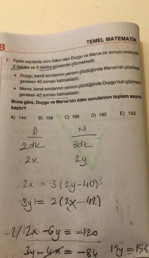 B
TEMEL MATEMATİK
7. Farklı sayılarda soru ödevi olan Duygu ve Merve bir soruyu sırasıyla
2 dakika ve 3 dakika sürelerde çözmektedir.
• Duygu, kendi sorularının yarısını çözdüğünde Merve'nin çözmesi
gereken 40 sorusu kalmaktadır.
• Merve, kendi sorularının